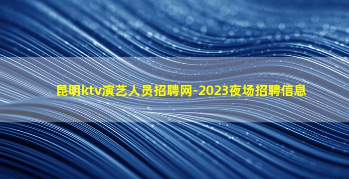 昆明ktv演艺人员招聘网-2023夜场招聘信息